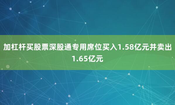 加杠杆买股票深股通专用席位买入1.58亿元并卖出1.65亿元