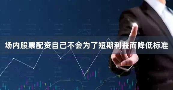 场内股票配资自己不会为了短期利益而降低标准
