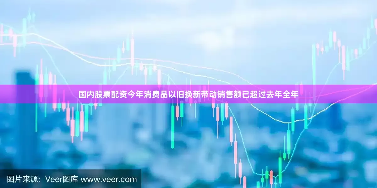 国内股票配资今年消费品以旧换新带动销售额已超过去年全年