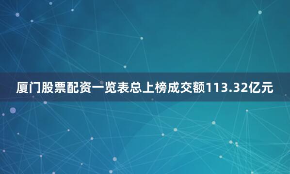 厦门股票配资一览表总上榜成交额113.32亿元