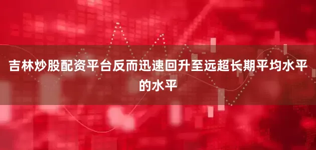 吉林炒股配资平台反而迅速回升至远超长期平均水平的水平