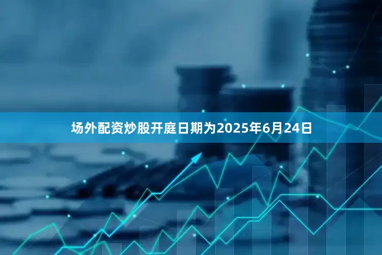 场外配资炒股开庭日期为2025年6月24日