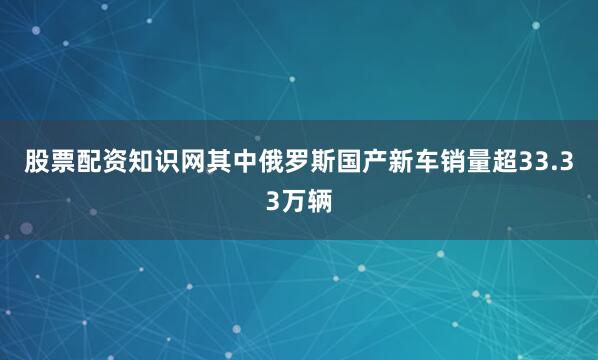 股票配资知识网其中俄罗斯国产新车销量超33.33万辆