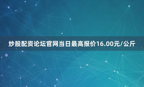 炒股配资论坛官网当日最高报价16.00元/公斤