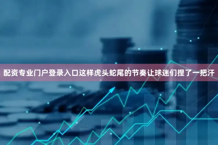 配资专业门户登录入口这样虎头蛇尾的节奏让球迷们捏了一把汗