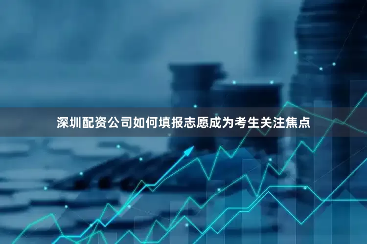 深圳配资公司如何填报志愿成为考生关注焦点