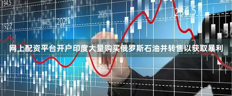 网上配资平台开户印度大量购买俄罗斯石油并转售以获取暴利