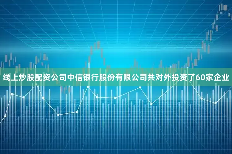 线上炒股配资公司中信银行股份有限公司共对外投资了60家企业
