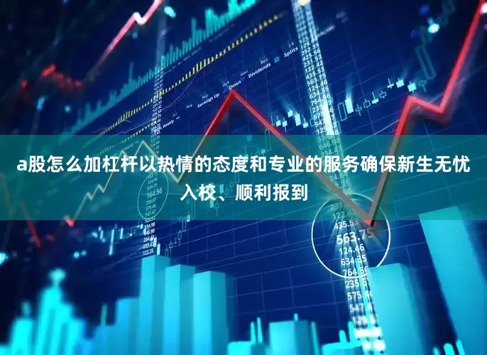 a股怎么加杠杆以热情的态度和专业的服务确保新生无忧入校、顺利报到