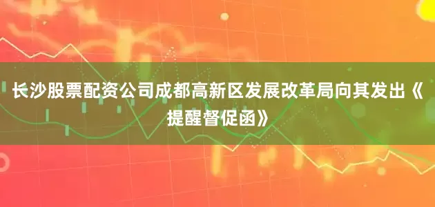 长沙股票配资公司成都高新区发展改革局向其发出《提醒督促函》