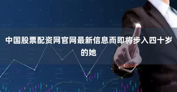 中国股票配资网官网最新信息而即将步入四十岁的她