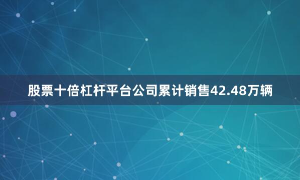 股票十倍杠杆平台公司累计销售42.48万辆