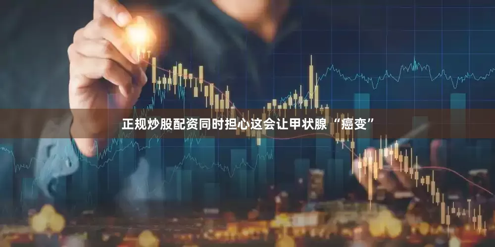 正规炒股配资同时担心这会让甲状腺 “癌变”