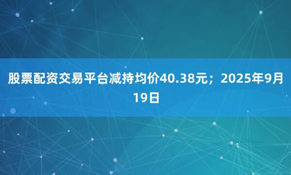 股票配资交易平台减持均价40.38元；2025年9月19日