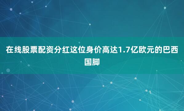 在线股票配资分红这位身价高达1.7亿欧元的巴西国脚
