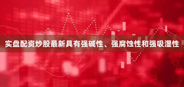 实盘配资炒股最新具有强碱性、强腐蚀性和强吸湿性
