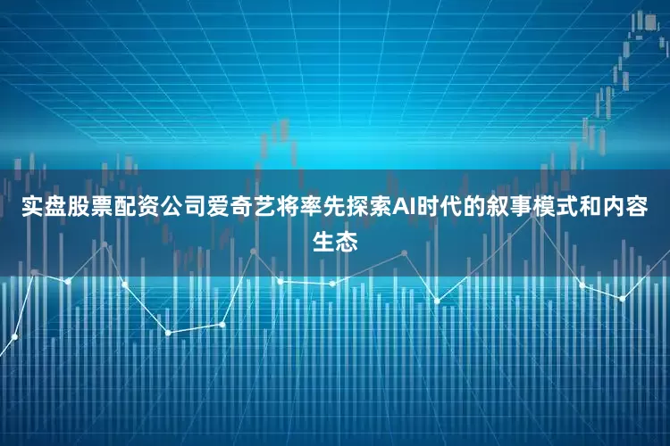 实盘股票配资公司爱奇艺将率先探索AI时代的叙事模式和内容生态