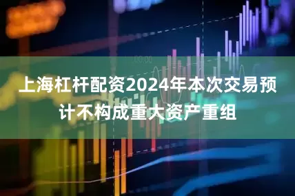 上海杠杆配资2024年本次交易预计不构成重大资产重组