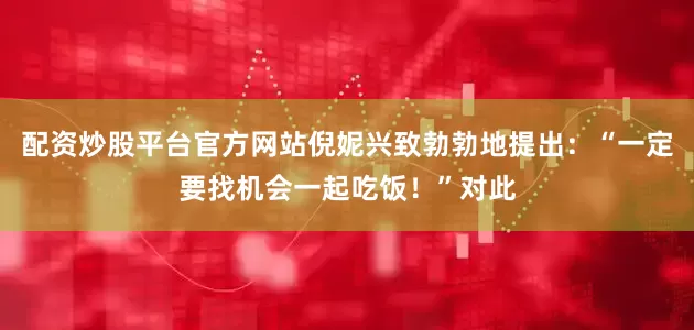 配资炒股平台官方网站倪妮兴致勃勃地提出：“一定要找机会一起吃饭！”对此