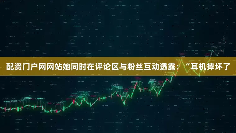 配资门户网网站她同时在评论区与粉丝互动透露：“耳机摔坏了