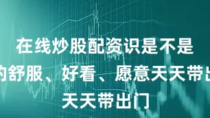 在线炒股配资识是不是真的舒服、好看、愿意天天带出门