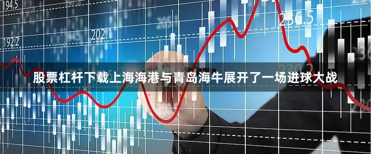 股票杠杆下载上海海港与青岛海牛展开了一场进球大战